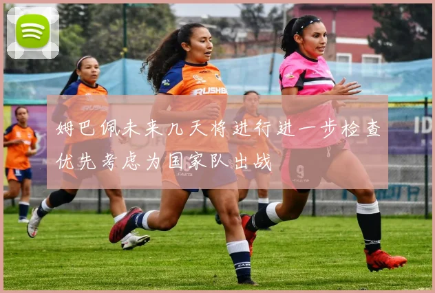 姆巴佩未来几天将进行进一步检查优先考虑为国家队出战