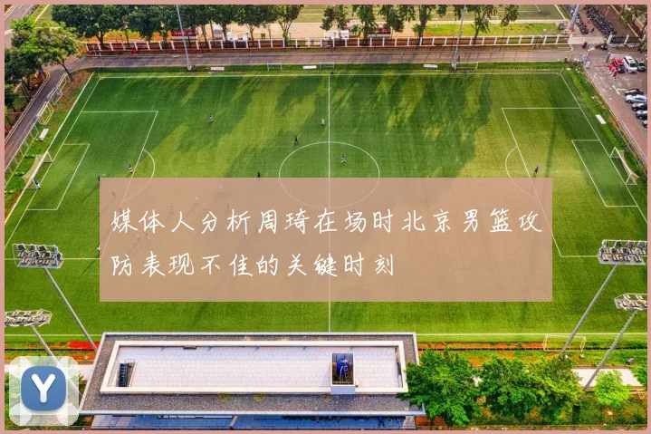 媒体人分析周琦在场时北京男篮攻防表现不佳的关键时刻