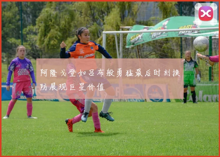阿隆戈登如吕布般勇猛最后时刻换防展现巨星价值