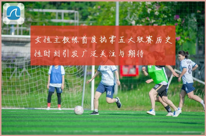 女性主教练首度执掌五大联赛历史性时刻引发广泛关注与期待