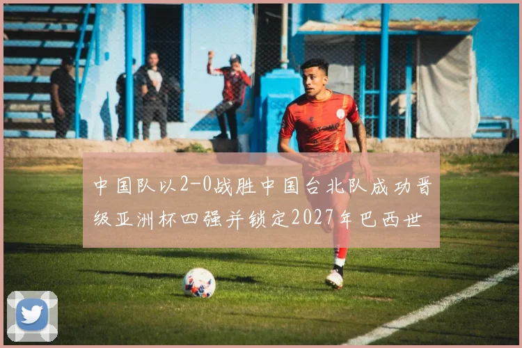 中国队以2-0战胜中国台北队成功晋级亚洲杯四强并锁定2027年巴西世界杯资格
