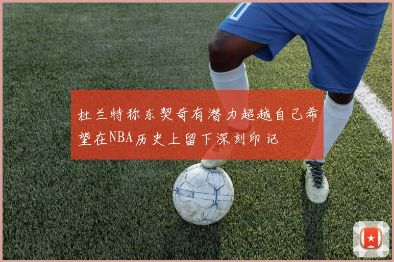 杜兰特称东契奇有潜力超越自己希望在NBA历史上留下深刻印记