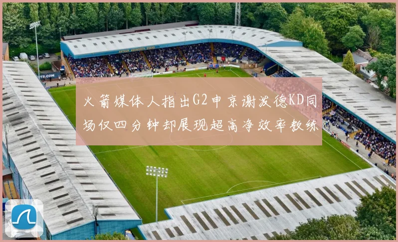 火箭媒体人指出G2申京谢泼德KD同场仅四分钟却展现超高净效率教练应负责任