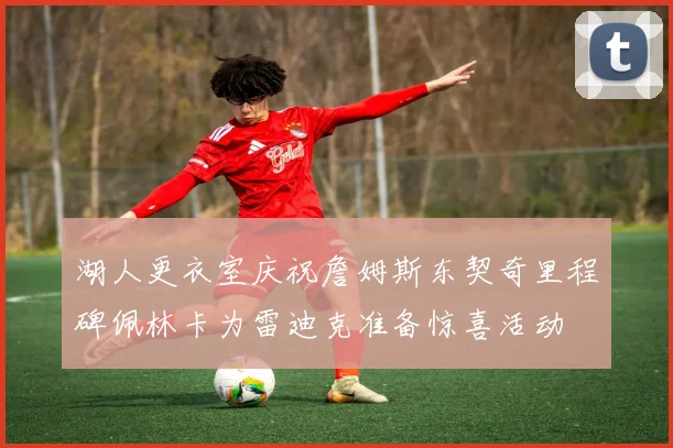 湖人更衣室庆祝詹姆斯东契奇里程碑佩林卡为雷迪克准备惊喜活动