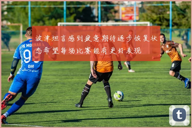 波津坦言感到疲惫期待逐步恢复状态希望每场比赛能有更好表现